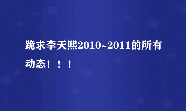 跪求李天熙2010~2011的所有动态！！！