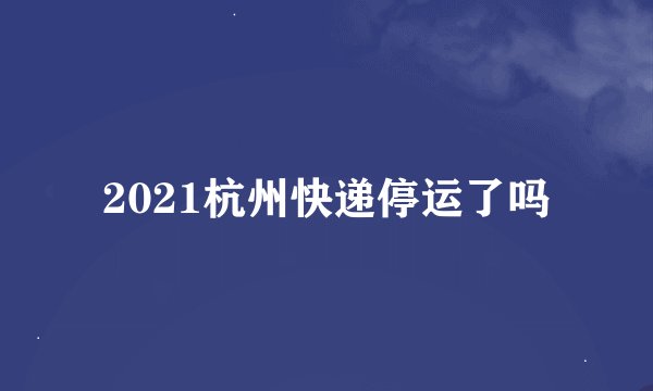2021杭州快递停运了吗