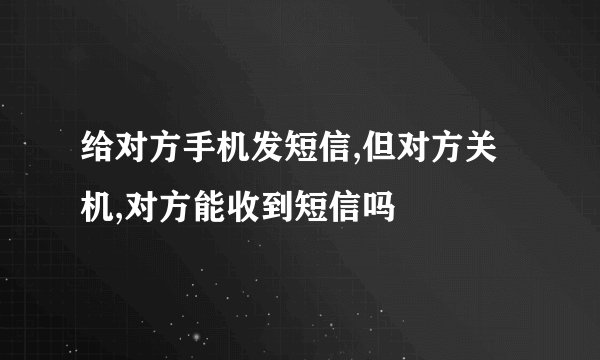 给对方手机发短信,但对方关机,对方能收到短信吗