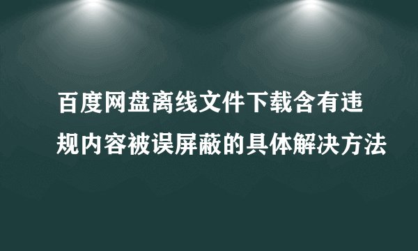百度网盘离线文件下载含有违规内容被误屏蔽的具体解决方法