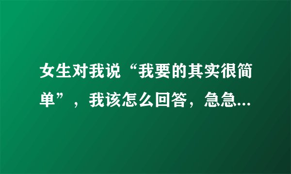 女生对我说“我要的其实很简单”，我该怎么回答，急急急急！！！！😭