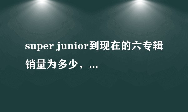 super junior到现在的六专辑销量为多少，还有，sj到现在蝉联了多少周的冠军