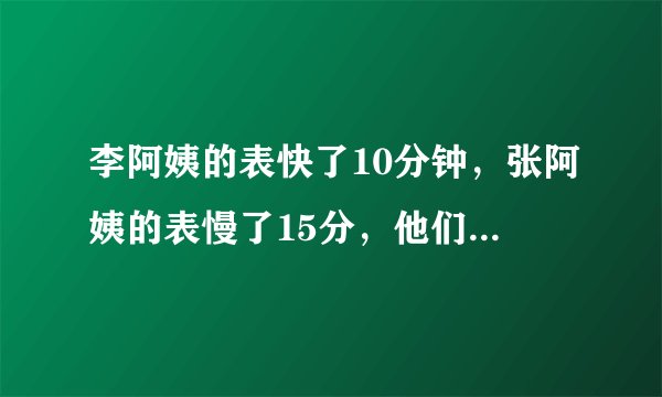 李阿姨的表快了10分钟，张阿姨的表慢了15分，他们都按自己的表9:00来约会，谁先到