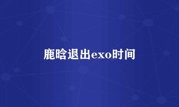 鹿晗退出exo时间