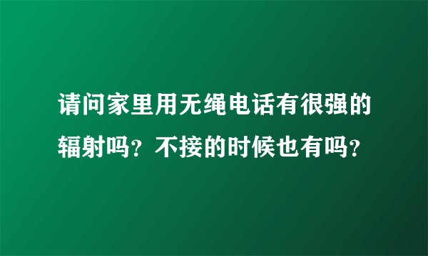 请问家里用无绳电话有很强的辐射吗？不接的时候也有吗？