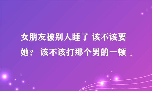 女朋友被别人睡了 该不该要她？ 该不该打那个男的一顿 。