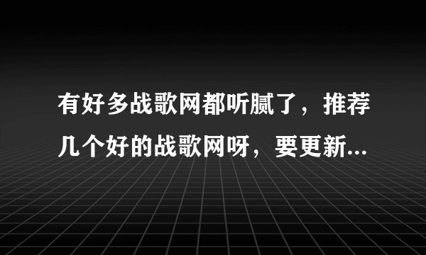 有好多战歌网都听腻了，推荐几个好的战歌网呀，要更新快的~~拜托各位了 3Q