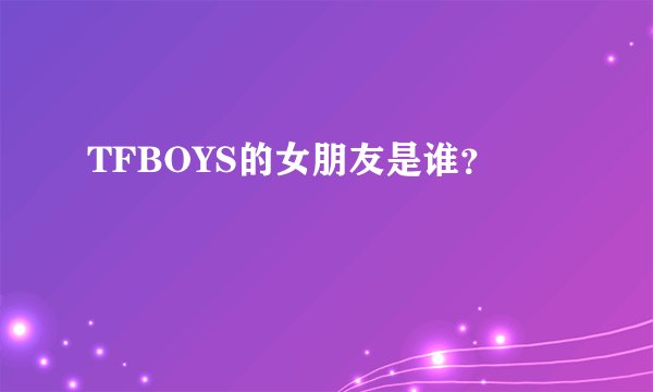 TFBOYS的女朋友是谁？