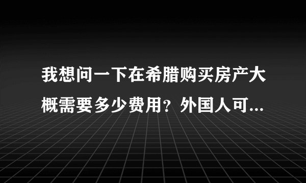 我想问一下在希腊购买房产大概需要多少费用？外国人可以在希腊购买房产吗？