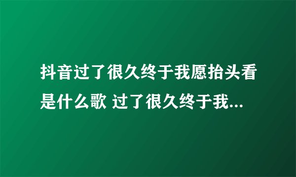 抖音过了很久终于我愿抬头看是什么歌 过了很久终于我愿抬头看这是哪首歌