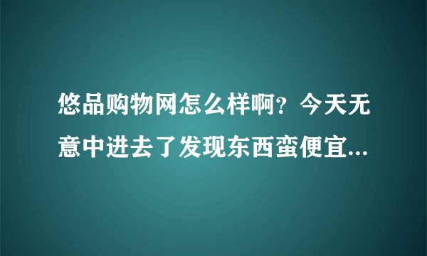 悠品购物网怎么样啊？今天无意中进去了发现东西蛮便宜，谁在那消费过？说说呗~~谢了~