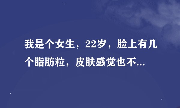 我是个女生,22岁,脸上有几个脂肪粒,皮肤感觉也不那么紧绷,是不是用化妆品不适合皮肤啊?我现在这个年