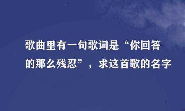 歌曲里有一句歌词是“你回答的那么残忍”，求这首歌的名字