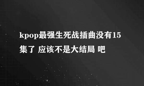 kpop最强生死战插曲没有15集了 应该不是大结局 吧