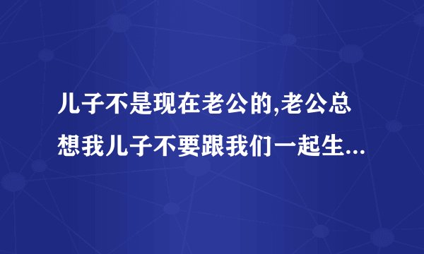 儿子不是现在老公的,老公总想我儿子不要跟我们一起生活,我要怎么办？
