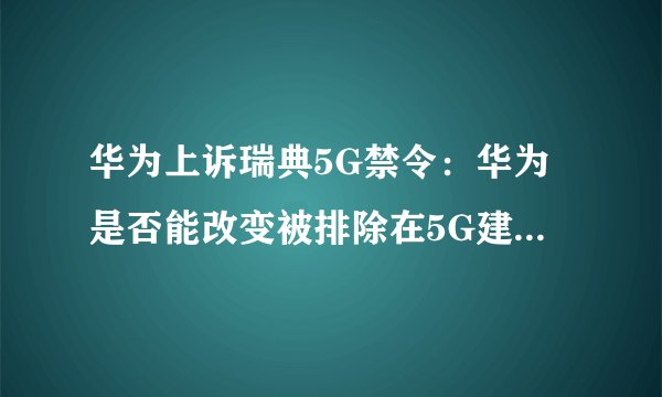 华为上诉瑞典5G禁令：华为是否能改变被排除在5G建设之外的局面？