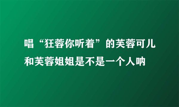唱“狂蓉你听着”的芙蓉可儿和芙蓉姐姐是不是一个人呐