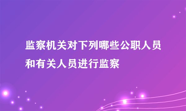 监察机关对下列哪些公职人员和有关人员进行监察