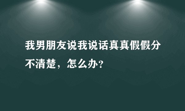 我男朋友说我说话真真假假分不清楚，怎么办？