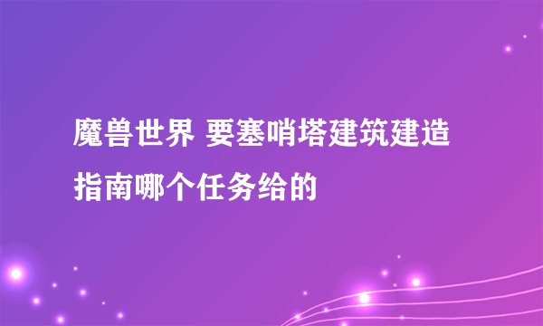 魔兽世界 要塞哨塔建筑建造指南哪个任务给的