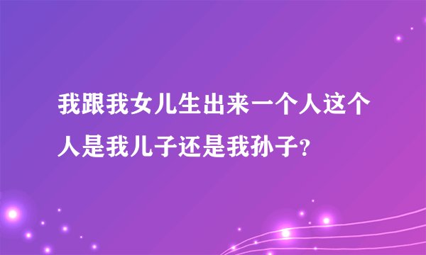 我跟我女儿生出来一个人这个人是我儿子还是我孙子？