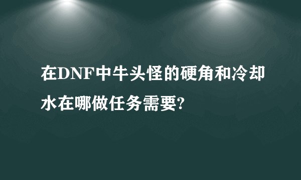 在DNF中牛头怪的硬角和冷却水在哪做任务需要?