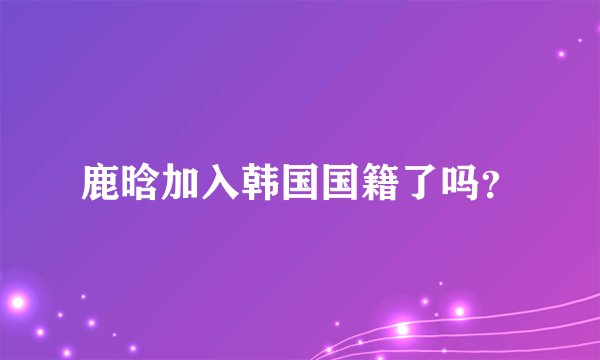 鹿晗加入韩国国籍了吗？