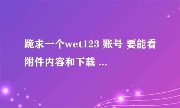 跪求一个wet123 账号 要能看附件内容和下载 不改密码 398854182@qq.com