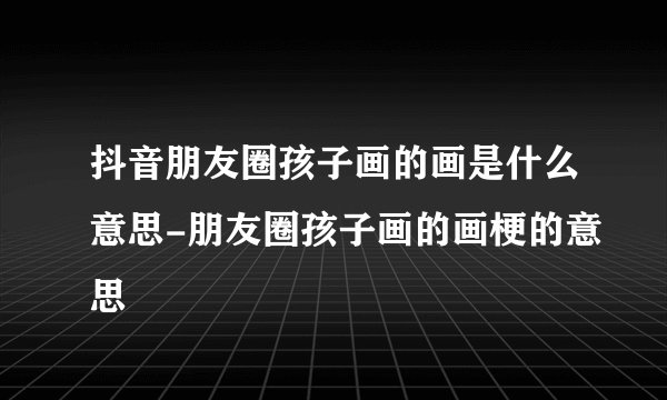 抖音朋友圈孩子画的画是什么意思-朋友圈孩子画的画梗的意思