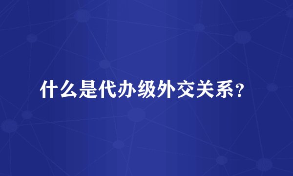 什么是代办级外交关系？