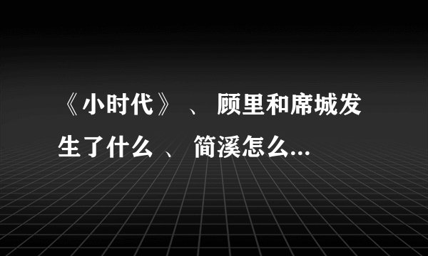 《小时代》 、 顾里和席城发生了什么 、 简溪怎么了 ？ 为什么要离开、 南湘 你是可怜她还是恨她？