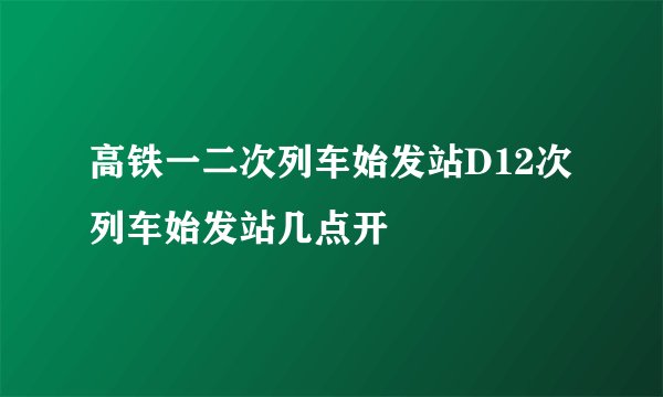 高铁一二次列车始发站D12次列车始发站几点开