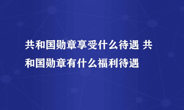 共和国勋章享受什么待遇 共和国勋章有什么福利待遇