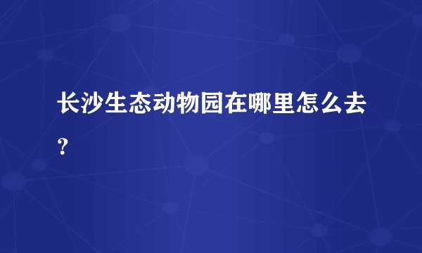 长沙生态动物园在哪里怎么去？