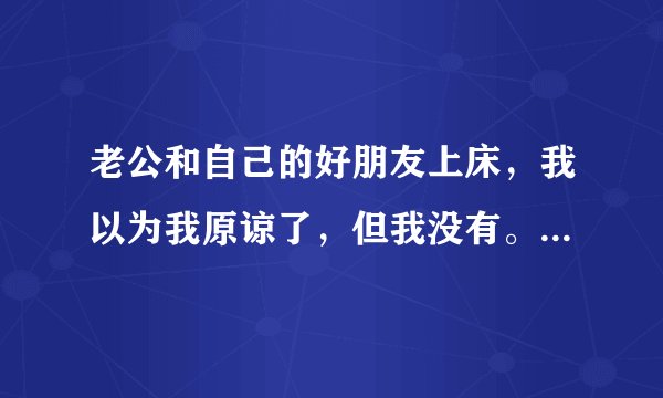 老公和自己的好朋友上床，我以为我原谅了，但我没有。我的心一直因为这个感到难受。我该怎么办？