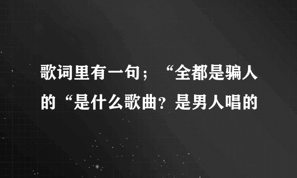 歌词里有一句；“全都是骗人的“是什么歌曲？是男人唱的