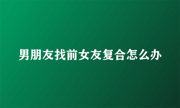 男朋友找前女友复合怎么办