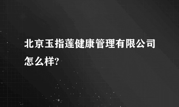 北京玉指莲健康管理有限公司怎么样?