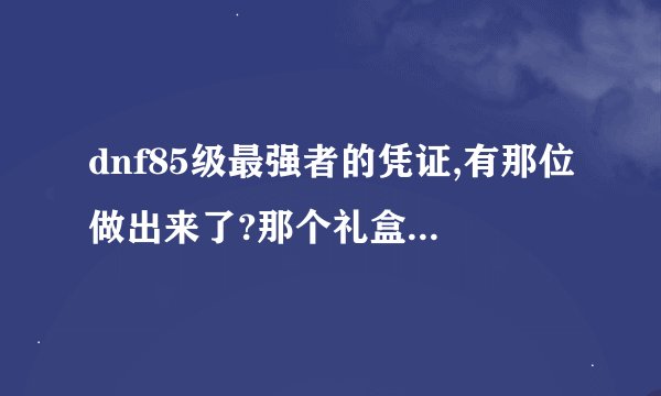 dnf85级最强者的凭证,有那位做出来了?那个礼盒开出来了什么东西?