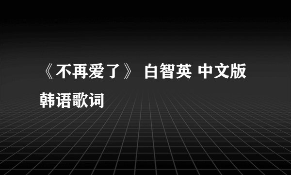 《不再爱了》 白智英 中文版韩语歌词