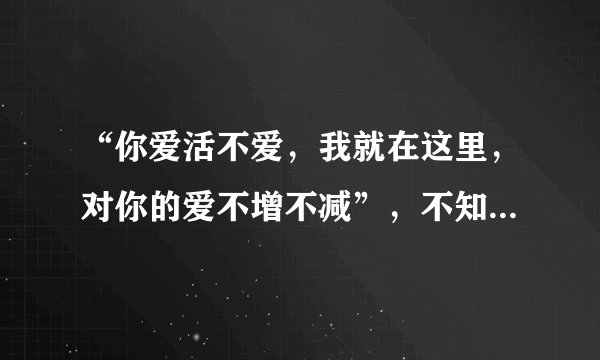 “你爱活不爱，我就在这里，对你的爱不增不减”，不知道全文是什么！求全文！