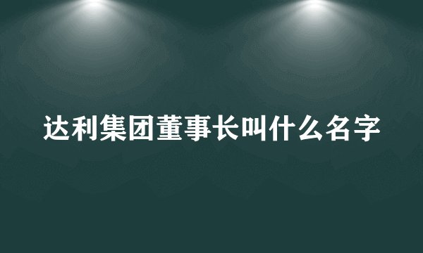 达利集团董事长叫什么名字