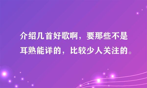 介绍几首好歌啊，要那些不是耳熟能详的，比较少人关注的。