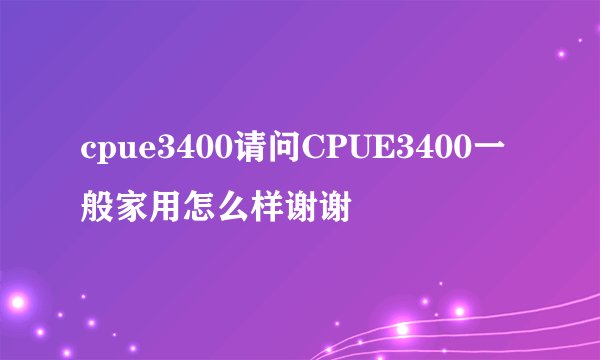 cpue3400请问CPUE3400一般家用怎么样谢谢