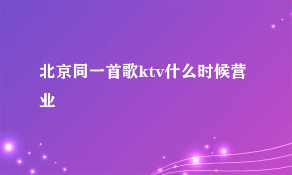 北京同一首歌ktv什么时候营业