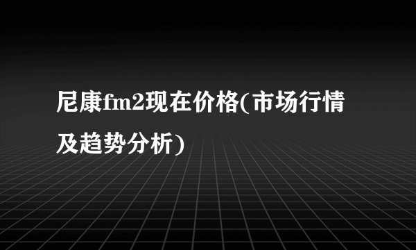 尼康fm2现在价格(市场行情及趋势分析)