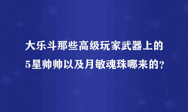 大乐斗那些高级玩家武器上的5星帅帅以及月敏魂珠哪来的？