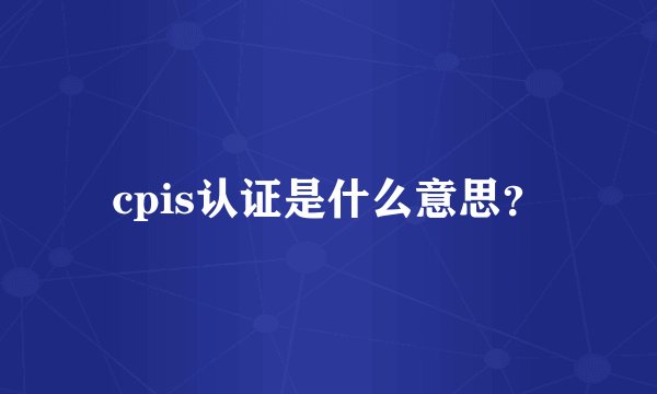 cpis认证是什么意思？