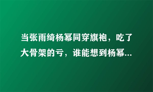 当张雨绮杨幂同穿旗袍，吃了大骨架的亏，谁能想到杨幂比她大一岁