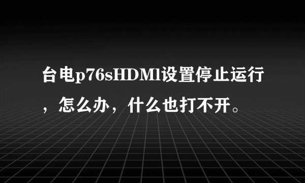 台电p76sHDMl设置停止运行，怎么办，什么也打不开。